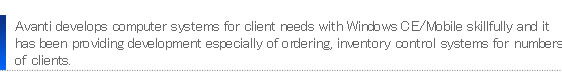 Avanti develops computer systems for client needs with Windows CE/Mobile skillfully and it has been providing development especially of ordering, inventory control systems for numbers of clients.